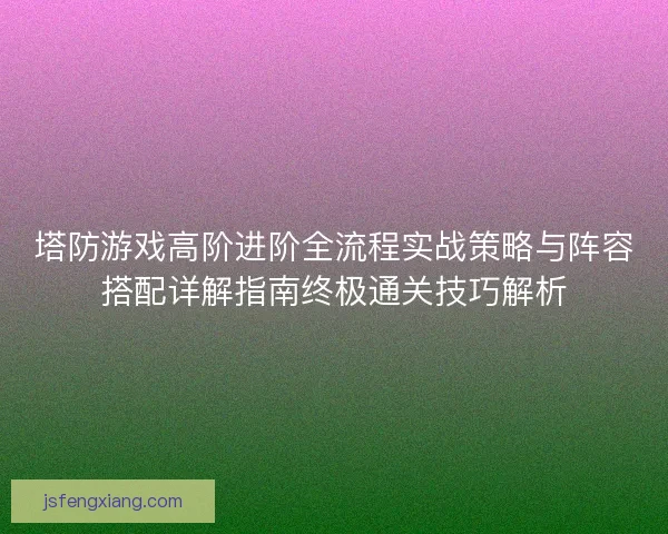 塔防游戏高阶进阶全流程实战策略与阵容搭配详解指南终极通关技巧解析