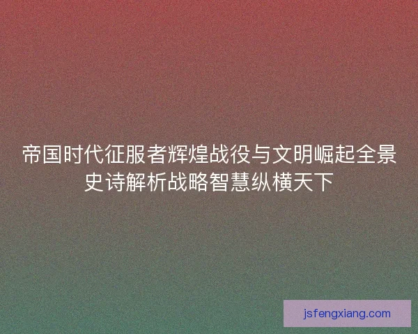帝国时代征服者辉煌战役与文明崛起全景史诗解析战略智慧纵横天下