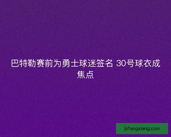 巴特勒赛前为勇士球迷签名 30号球衣成焦点