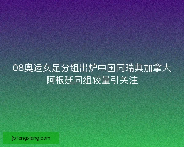 08奥运女足分组出炉中国同瑞典加拿大阿根廷同组较量引关注