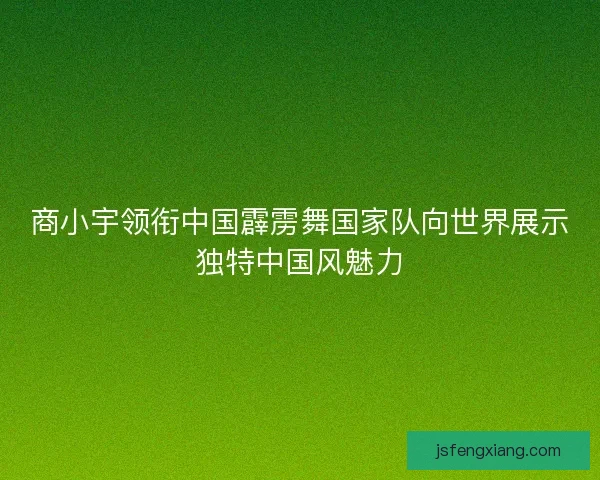 商小宇领衔中国霹雳舞国家队向世界展示独特中国风魅力