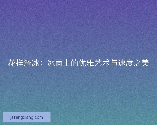 花样滑冰：冰面上的优雅艺术与速度之美