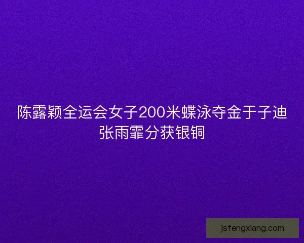 陈露颖全运会女子200米蝶泳夺金于子迪张雨霏分获银铜
