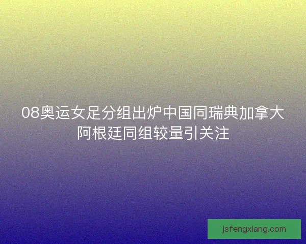 08奥运女足分组出炉中国同瑞典加拿大阿根廷同组较量引关注