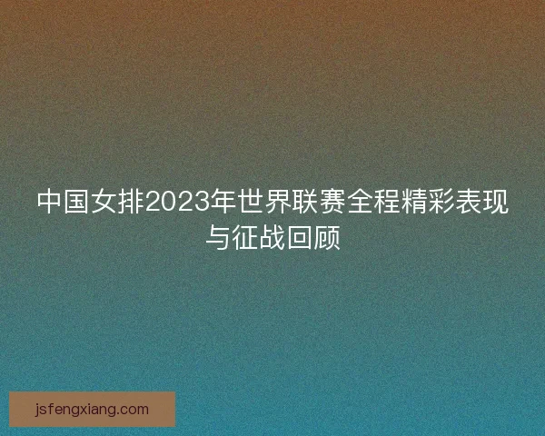 中国女排2023年世界联赛全程精彩表现与征战回顾