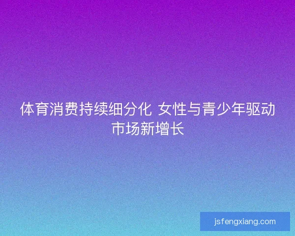 体育消费持续细分化 女性与青少年驱动市场新增长