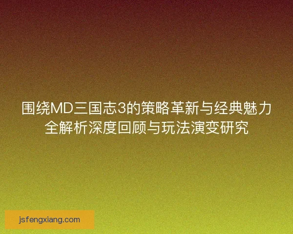 围绕MD三国志3的策略革新与经典魅力全解析深度回顾与玩法演变研究