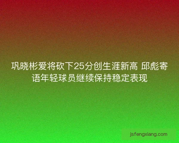 巩晓彬爱将砍下25分创生涯新高 邱彪寄语年轻球员继续保持稳定表现