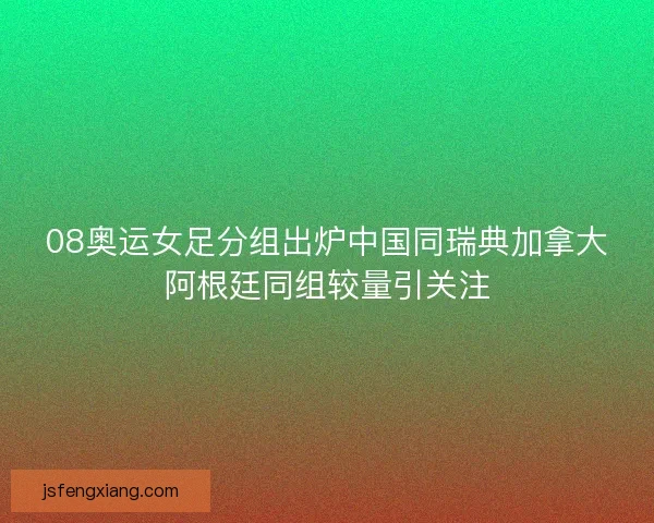 08奥运女足分组出炉中国同瑞典加拿大阿根廷同组较量引关注
