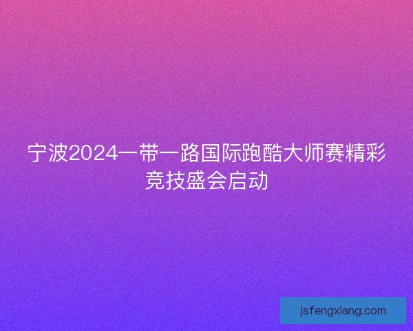 宁波2024一带一路国际跑酷大师赛精彩竞技盛会启动